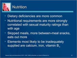 Nutrition

• Dietary deficiencies are more common
• Nutritional requirements are more strongly
  correlated with sexual maturity ratings than
  with age
• Skipped meals, more between-meal snacks,
  eats out more
• Elements most likely to be inadequately
  supplied are calcium, iron, vitamin B12

Elsevier items and derived items © 2011, 2007, 2006 by Saunders, an imprint of Elsevier Inc.   32
 