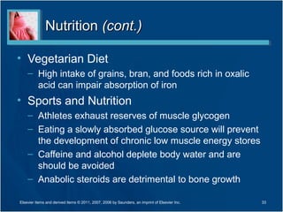 Nutrition (cont.)

• Vegetarian Diet
    – High intake of grains, bran, and foods rich in oxalic
      acid can impair absorption of iron
• Sports and Nutrition
    – Athletes exhaust reserves of muscle glycogen
    – Eating a slowly absorbed glucose source will prevent
      the development of chronic low muscle energy stores
    – Caffeine and alcohol deplete body water and are
      should be avoided
    – Anabolic steroids are detrimental to bone growth

Elsevier items and derived items © 2011, 2007, 2006 by Saunders, an imprint of Elsevier Inc.   33
 