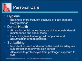 Personal Care

• Hygiene
   – Bathing is more frequent because of body changes
   – Body piercings
• Dental Health
   – At risk for dental caries because of inadequate dental
     maintenance and snack foods
   – Lack of hygiene fosters growth of plaque and
     accumulation of food particles
• Sunbathing
   – Important to teach and enforce the need for adequate
     sun protection to prevent skin cancer
   – Also need to protect eyes from prolonged exposure to
     sun
Elsevier items and derived items © 2011, 2007, 2006 by Saunders, an imprint of Elsevier Inc.   34
 