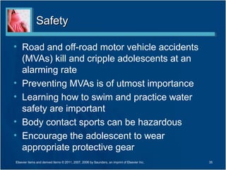 Safety

• Road and off-road motor vehicle accidents
  (MVAs) kill and cripple adolescents at an
  alarming rate
• Preventing MVAs is of utmost importance
• Learning how to swim and practice water
  safety are important
• Body contact sports can be hazardous
• Encourage the adolescent to wear
  appropriate protective gear
Elsevier items and derived items © 2011, 2007, 2006 by Saunders, an imprint of Elsevier Inc.   35
 