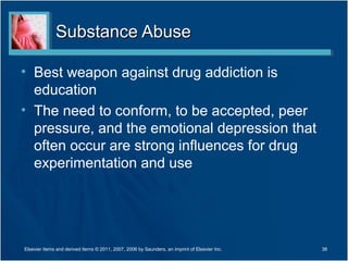 Substance Abuse

• Best weapon against drug addiction is
  education
• The need to conform, to be accepted, peer
  pressure, and the emotional depression that
  often occur are strong influences for drug
  experimentation and use




Elsevier items and derived items © 2011, 2007, 2006 by Saunders, an imprint of Elsevier Inc.   38
 