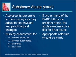 Substance Abuse (cont.)

• Adolescents are prone • If two or more of the
  to mood swings as they   PACE letters are
  adjust to the physical   problem areas, the
  and psychological        adolescent may be at
  changes                  risk for drug abuse
• Nursing assessment for • Appropriate referrals
  – P—parents, peers, pot  should be made
  – A—alcohol, automobiles
  – C—cigarettes
  – E—education


 Elsevier items and derived items © 2011, 2007, 2006 by Saunders, an imprint of Elsevier Inc.   39
 