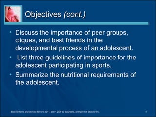 Objectives (cont.)

• Discuss the importance of peer groups,
  cliques, and best friends in the
  developmental process of an adolescent.
• List three guidelines of importance for the
  adolescent participating in sports.
• Summarize the nutritional requirements of
  the adolescent.



Elsevier items and derived items © 2011, 2007, 2006 by Saunders, an imprint of Elsevier Inc.   4
 