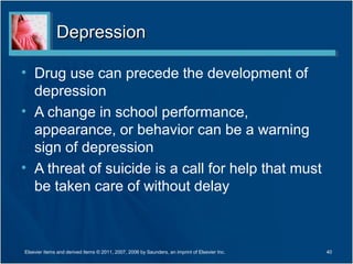 Depression

• Drug use can precede the development of
  depression
• A change in school performance,
  appearance, or behavior can be a warning
  sign of depression
• A threat of suicide is a call for help that must
  be taken care of without delay



Elsevier items and derived items © 2011, 2007, 2006 by Saunders, an imprint of Elsevier Inc.   40
 