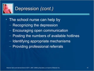 Depression (cont.)

• The school nurse can help by
    –     Recognizing the depression
    –     Encouraging open communication
    –     Posting the numbers of available hotlines
    –     Identifying appropriate mechanisms
    –     Providing professional referrals




Elsevier items and derived items © 2011, 2007, 2006 by Saunders, an imprint of Elsevier Inc.   41
 