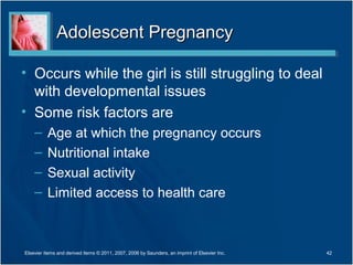 Adolescent Pregnancy

• Occurs while the girl is still struggling to deal
  with developmental issues
• Some risk factors are
    –     Age at which the pregnancy occurs
    –     Nutritional intake
    –     Sexual activity
    –     Limited access to health care



Elsevier items and derived items © 2011, 2007, 2006 by Saunders, an imprint of Elsevier Inc.   42
 