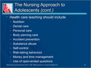 The Nursing Approach to
              Adolescents (cont.)
• Health care teaching should include
     –     Nutrition
     –     Dental care
     –     Personal care
     –     Body piercing care
     –     Accident prevention
     –     Substance abuse
     –     Self-control
     –     Risk-taking behaviors
     –     Money and time management
     –     Use of open-ended questions
Elsevier items and derived items © 2011, 2007, 2006 by Saunders, an imprint of Elsevier Inc.   45
 