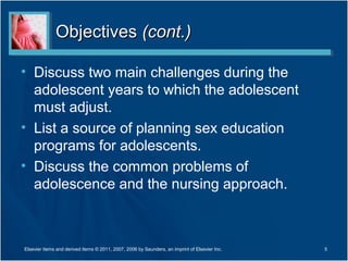 Objectives (cont.)

• Discuss two main challenges during the
  adolescent years to which the adolescent
  must adjust.
• List a source of planning sex education
  programs for adolescents.
• Discuss the common problems of
  adolescence and the nursing approach.



Elsevier items and derived items © 2011, 2007, 2006 by Saunders, an imprint of Elsevier Inc.   5
 