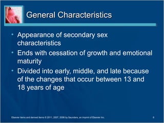 General Characteristics

• Appearance of secondary sex
  characteristics
• Ends with cessation of growth and emotional
  maturity
• Divided into early, middle, and late because
  of the changes that occur between 13 and
  18 years of age



Elsevier items and derived items © 2011, 2007, 2006 by Saunders, an imprint of Elsevier Inc.   6
 