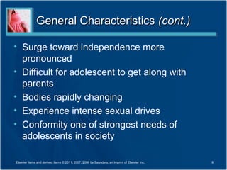 General Characteristics (cont.)

• Surge toward independence more
  pronounced
• Difficult for adolescent to get along with
  parents
• Bodies rapidly changing
• Experience intense sexual drives
• Conformity one of strongest needs of
  adolescents in society

Elsevier items and derived items © 2011, 2007, 2006 by Saunders, an imprint of Elsevier Inc.   8
 