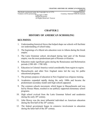 CHAPTER 2–HISTORY OF AMERICAN SCHOOLING
PAGE 17
This book is protected under the Copyright Act of 1976. Uncited Sources,
Violators will be prosecuted. Courtesy, National FORUM Journals
CHAPTER 2
HISTORY OF AMERICAN SCHOOLING
KEY POINTS
1. Understanding historical forces that helped shape our schools will facilitate
our understanding of school today.
2. The beginnings of a liberal arts education were in Athens during the Greek
empire.
3. The Latin Grammar school, developed during later part of the Roman
empire, was the most predominant part of Roman civilization.
4. Education made significant gains during the Renaissance and Reformation
periods (1300 AD - 1700 AD).
5. Education in Colonial America varied considerably from region to region.
6. Massachusetts and other New England states led the way for public
educational programs.
7. The primary purpose of education in New England was religious training.
8. Academies expanded rapidly during the early 1800s and became the
predominant secondary model until high schools appeared.
9. The common schools movement, which began in Massachusetts and was
led by Horace Mann, resulted in our publicly supported elementary school
programs.
10. High school evolved from the Latin Grammar School and academies
during the early 20th
century.
11. John Dewey was the most influential individual on American education
during the first half of the 20th
century.
12. The federal government began its extensive involvement in education
during the latter half of the 20th
century.
Copyright © 2005
William Kritsonis
All Rights Reserved / Forever
 