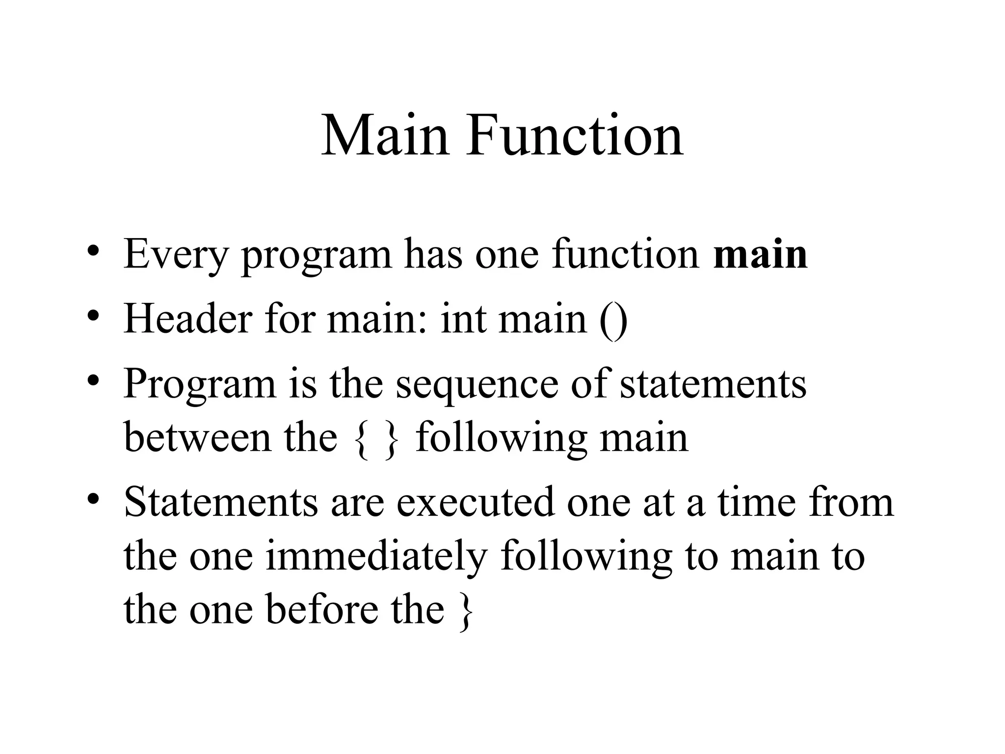 Main Function
• Every program has one function main
• Header for main: int main ()
• Program is the sequence of statements
between the { } following main
• Statements are executed one at a time from
the one immediately following to main to
the one before the }
 