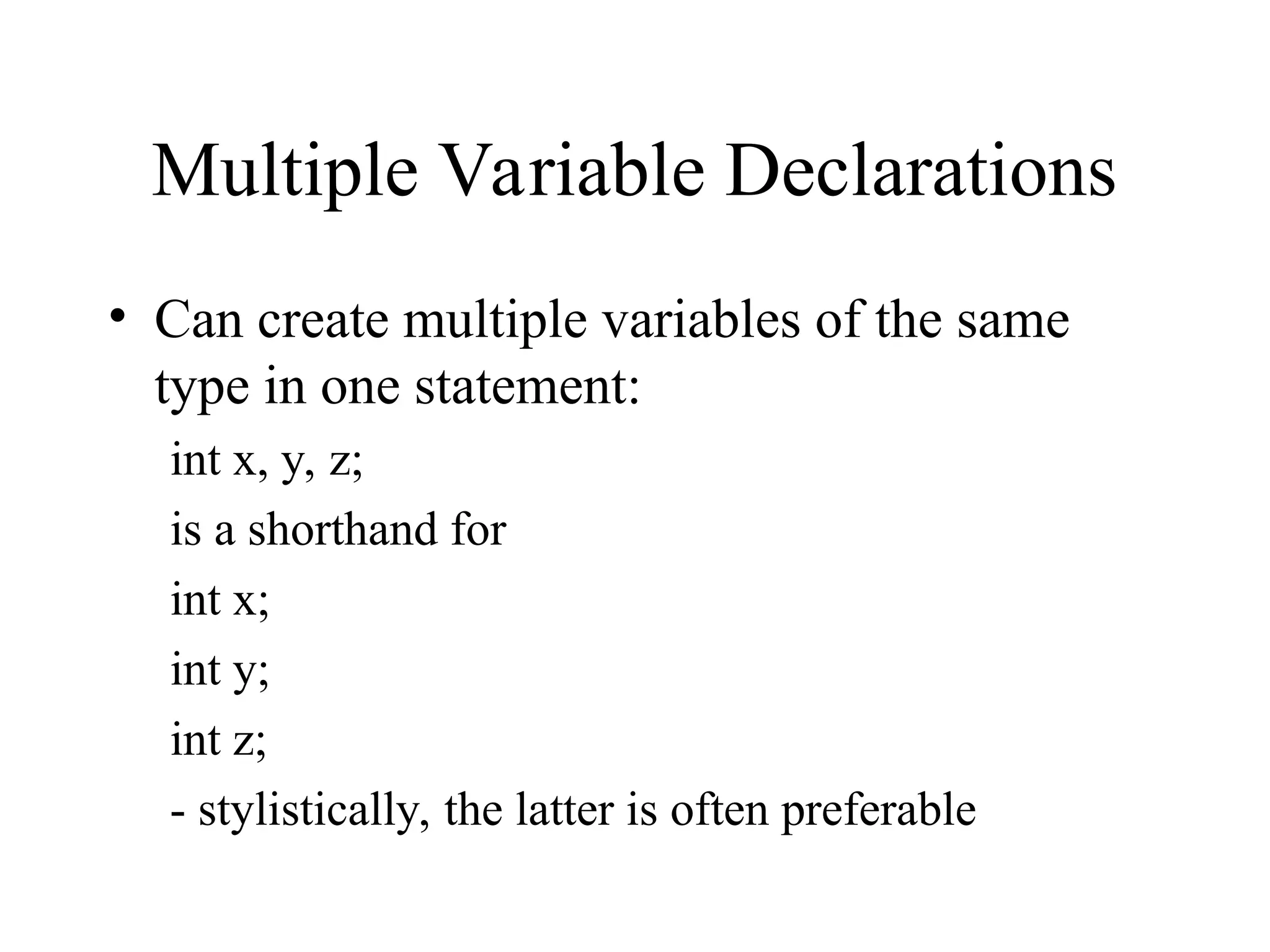 Multiple Variable Declarations
• Can create multiple variables of the same
type in one statement:
int x, y, z;
is a shorthand for
int x;
int y;
int z;
- stylistically, the latter is often preferable
 