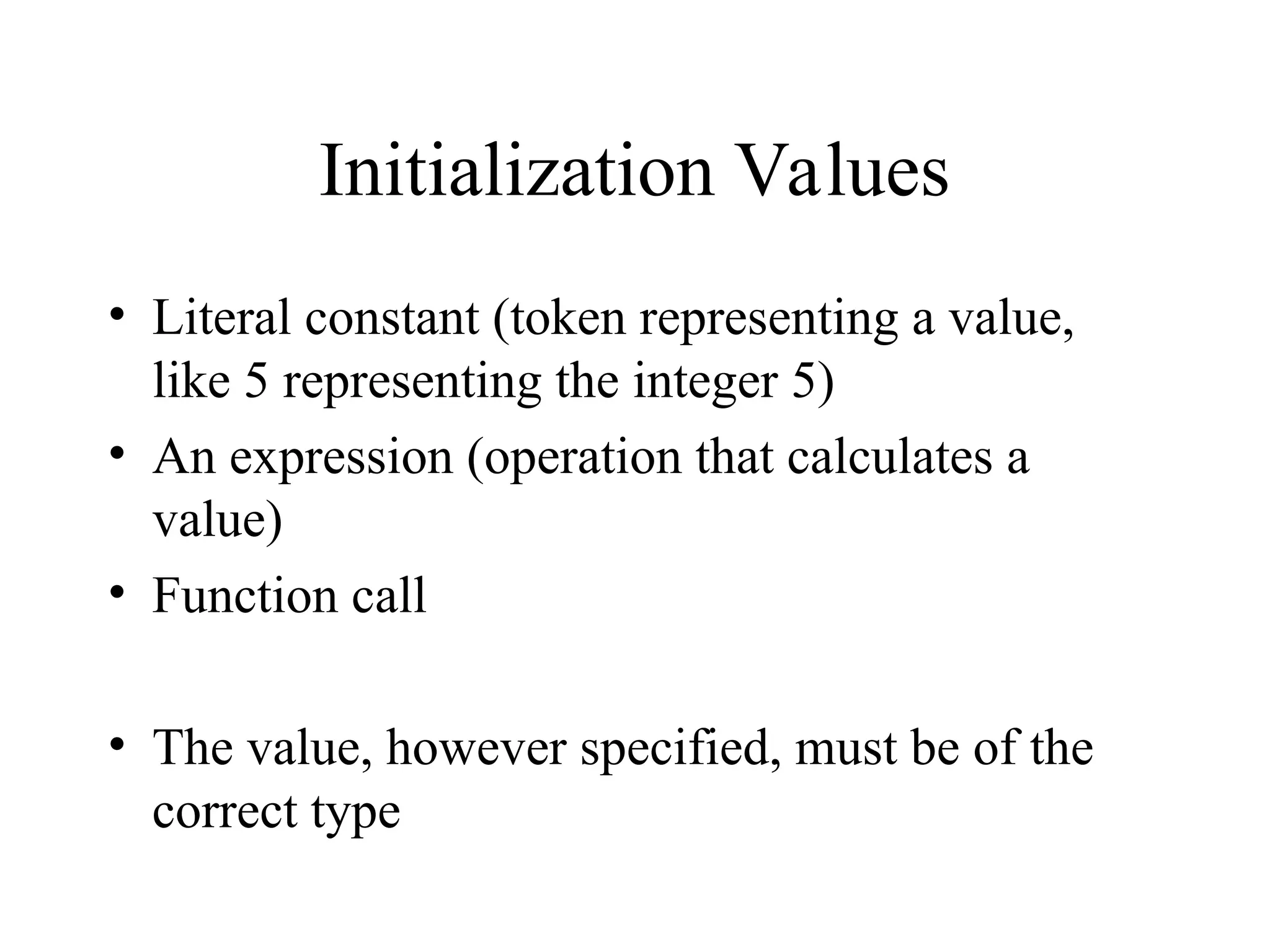 Initialization Values
• Literal constant (token representing a value,
like 5 representing the integer 5)
• An expression (operation that calculates a
value)
• Function call
• The value, however specified, must be of the
correct type
 