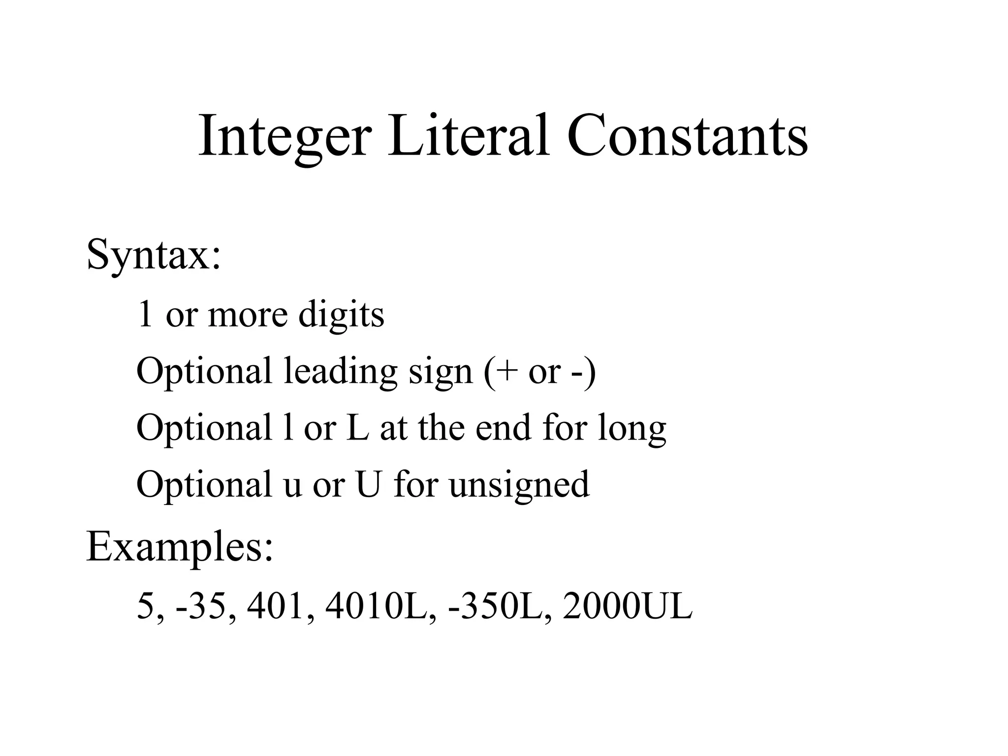 Integer Literal Constants
Syntax:
1 or more digits
Optional leading sign (+ or -)
Optional l or L at the end for long
Optional u or U for unsigned
Examples:
5, -35, 401, 4010L, -350L, 2000UL
 