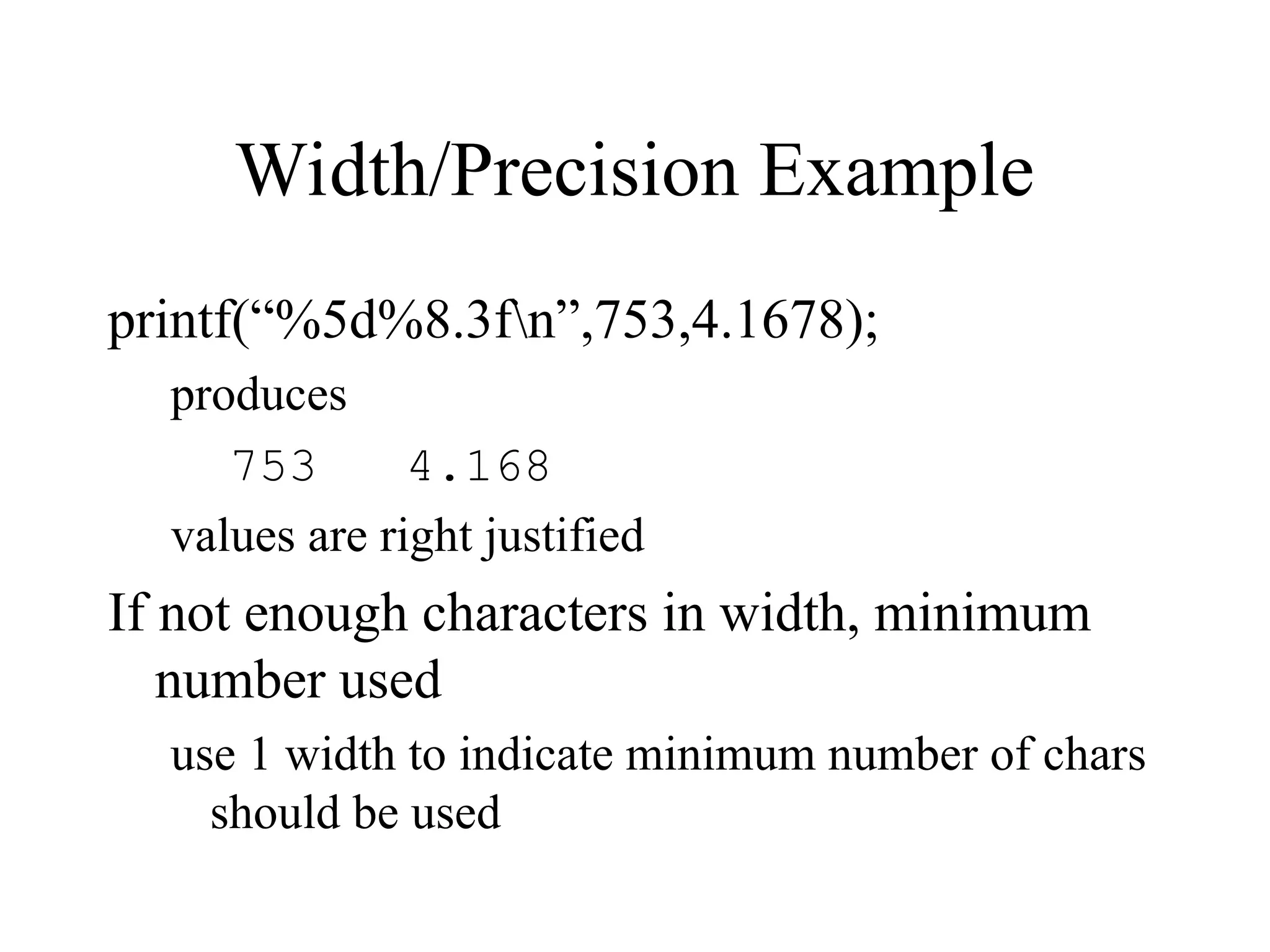 Width/Precision Example
printf(“%5d%8.3fn”,753,4.1678);
produces
753 4.168
values are right justified
If not enough characters in width, minimum
number used
use 1 width to indicate minimum number of chars
should be used
 