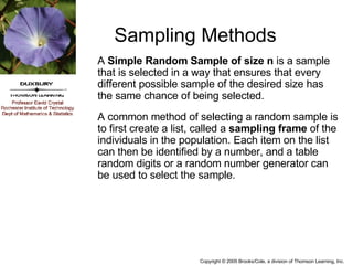Sampling Methods A  Simple Random Sample of size n  is a sample that is selected in a way that ensures that every different possible sample of the desired size has the same chance of being selected. A common method of selecting a random sample is to first create a list, called a  sampling frame  of the individuals in the population. Each item on the list can then be identified by a number, and a table random digits or a random number generator can be used to select the sample. 