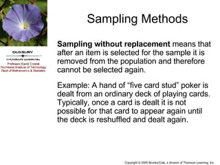 Sampling Methods Sampling without replacement  means that after an item is selected for the sample it is removed from the population and therefore cannot be selected again. Example: A hand of “five card stud” poker is dealt from an ordinary deck of playing cards. Typically, once a card is dealt it is not possible for that card to appear again until the deck is reshuffled and dealt again. 