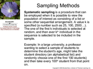 Sampling Methods Systematic sampling  is a procedure that can be employed when it is possible to view the population of interest as consisting of a list or some other sequential arrangement. A value k is specified (a number such as 25, 100, 2500…). The one of the first k individuals is selected at random, and then ever k th  individual in the sequence is selected to be included in the sample. Example: In a large university, a professor wanting to select a sample of students to determine the student’s age, might take the student directory (an alphabetical list) and randomly choose one of the first 100 students) and then take every 100 th  student from that point on. 