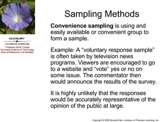 Sampling Methods Convenience sampling  is using and easily available or convenient group to form a sample. Example: A “voluntary response sample” is often taken by television news programs. Viewers are encouraged to go to a website and “vote” yes or no on some issue. The commentator then would announce the results of the survey. It is highly unlikely that the responses would be accurately representative of the opinion of the public at large.  