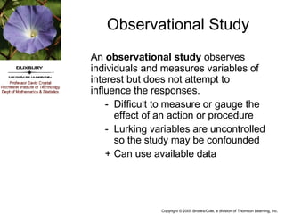 Observational Study An  observational study  observes individuals and measures variables of interest but does not attempt to influence the responses. - Difficult to measure or gauge the effect of an action or procedure - Lurking variables are uncontrolled so the study may be confounded + Can use available data 