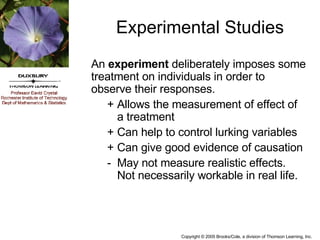 Experimental Studies An  experiment  deliberately imposes some treatment on individuals in order to observe their responses. + Allows the measurement of effect of a treatment + Can help to control lurking variables + Can give good evidence of causation - May not measure realistic effects.  Not necessarily workable in real life. 