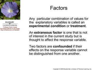 Factors Any  particular combination of values for the  explanatory variables is called an  experimental condition  or  treatment . An  extraneous factor  is one that is not of interest in the current study but is thought to affect the response variable. Two factors are  confounded  if their effects on the response variable cannot be distinguished from one another. 