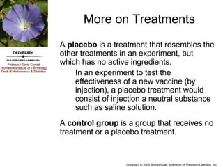 More on Treatments A  placebo  is a treatment that resembles the other treatments in an experiment, but which has no active ingredients. In an experiment to test the effectiveness of a new vaccine (by injection), a placebo treatment would consist of injection a neutral substance such as saline solution.  A  control group  is a group that receives no treatment or a placebo treatment.  