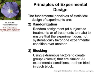 Principles of Experimental Design The fundamental principles of statistical design of experiments are: Randomization Random assignment (of subjects to treatments or of treatments to trials) to ensure that the experiment does not systematically favor one experimental condition over another. Blocking Using extraneous factors to create groups (blocks) that are similar. All experimental conditions are then tried in each block. 