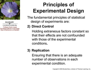 Principles of Experimental Design The fundamental principles of statistical design of experiments are: Direct Control Holding extraneous factors constant so that their effects are not confounded with those of the experimental conditions . Replication Ensuring that there is an adequate number of observations in each experimental condition. 