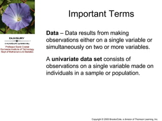 Important Terms Data  – Data results from making observations either on a single variable or simultaneously on two or more variables. A  univariate data set  consists of observations on a single variable made on individuals in a sample or population. 