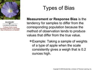 Measurement or Response Bias  is the tendency for samples to differ from the corresponding population because the method of observation tends to produce values that differ from the true value. Example: Taking a sample of weights of a type of apple when the scale consistently gives a weigh that is 0.2 ounces high. Types of Bias 
