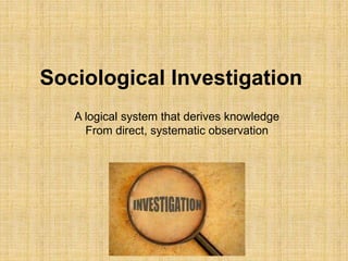 Sociological Investigation
A logical system that derives knowledge
From direct, systematic observation
 