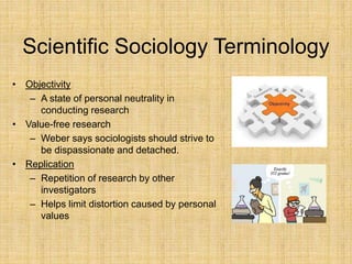 Scientific Sociology Terminology
• Objectivity
– A state of personal neutrality in
conducting research
• Value-free research
– Weber says sociologists should strive to
be dispassionate and detached.
• Replication
– Repetition of research by other
investigators
– Helps limit distortion caused by personal
values
 