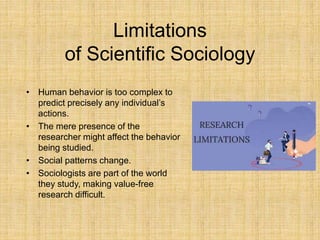Limitations
of Scientific Sociology
• Human behavior is too complex to
predict precisely any individual’s
actions.
• The mere presence of the
researcher might affect the behavior
being studied.
• Social patterns change.
• Sociologists are part of the world
they study, making value-free
research difficult.
 