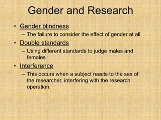 Gender and Research
• Gender blindness
– The failure to consider the effect of gender at all
• Double standards
– Using different standards to judge males and
females
• Interference
– This occurs when a subject reacts to the sex of
the researcher, interfering with the research
operation.
 
