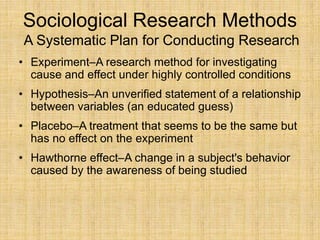 Sociological Research Methods
A Systematic Plan for Conducting Research
• Experiment–A research method for investigating
cause and effect under highly controlled conditions
• Hypothesis–An unverified statement of a relationship
between variables (an educated guess)
• Placebo–A treatment that seems to be the same but
has no effect on the experiment
• Hawthorne effect–A change in a subject's behavior
caused by the awareness of being studied
 