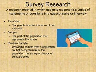 Survey Research
A research method in which subjects respond to a series of
statements or questions in a questionnaire or interview
• Population
– The people who are the focus of the
research
• Sample
– The part of the population that
represents the whole
• Random Sample
– Drawing a sample from a population
so that every element of the
population has an equal chance of
being selected
 