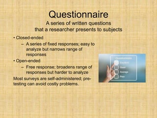 Questionnaire
A series of written questions
that a researcher presents to subjects
• Closed-ended
– A series of fixed responses; easy to
analyze but narrows range of
responses
• Open-ended
– Free response; broadens range of
responses but harder to analyze
Most surveys are self-administered; pre-
testing can avoid costly problems.
 