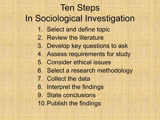Ten Steps
In Sociological Investigation
1. Select and define topic
2. Review the literature
3. Develop key questions to ask
4. Assess requirements for study
5. Consider ethical issues
6. Select a research methodology
7. Collect the data
8. Interpret the findings
9. State conclusions
10.Publish the findings
 