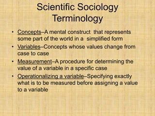Scientific Sociology
Terminology
• Concepts–A mental construct that represents
some part of the world in a simplified form
• Variables–Concepts whose values change from
case to case
• Measurement–A procedure for determining the
value of a variable in a specific case
• Operationalizing a variable–Specifying exactly
what is to be measured before assigning a value
to a variable
 