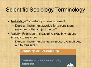 Scientific Sociology Terminology
• Reliability–Consistency in measurement
– Does an instrument provide for a consistent
measure of the subject matter?
• Validity–Precision in measuring exactly what one
intends to measure
– Does an instrument actually measure what it sets
out to measure?
 