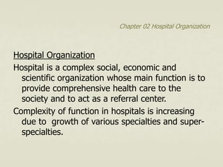 Chapter 02 Hospital Organization
Hospital Organization
Hospital is a complex social, economic and
scientific organization whose main function is to
provide comprehensive health care to the
society and to act as a referral center.
Complexity of function in hospitals is increasing
due to growth of various specialties and super-
specialties.
 