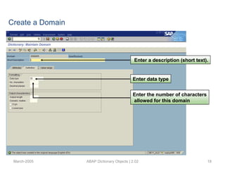 March-2005 ABAP Dictionary Objects | 2.02 18
Enter a description (short text).
Enter data type
Enter the number of characters
allowed for this domain
Create a Domain
 