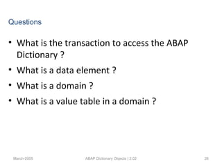 • What is the transaction to access the ABAP
Dictionary ?
• What is a data element ?
• What is a domain ?
• What is a value table in a domain ?
March-2005 ABAP Dictionary Objects | 2.02 26
Questions
 