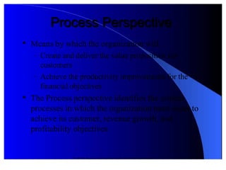 © 2012 Pearson Prentice Hall. All rights reserved.
Process PerspectiveProcess Perspective

Means by "hich the organi#ation "ill&
 '  Create and deliver the value proposition for
customers
 '  +chieve the productivity improvements for the
financial ob.ectives

The rocess perspective identifies the critical
 processes in "hich the organi#ation must excel to
achieve its customer! revenue gro"th! and
 profitability ob.ectives
 