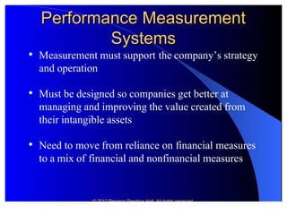 © 2012 Pearson Prentice© 2012 Pearson Prentice Hall. All rights reserved.Hall. All rights reserved.
Performance MeasrementPerformance MeasrementPerformance MeasrementPerformance Measrement
SystemsSystemsSystemsSystems

Measurement must supportMeasurement must support the company’s strategythe company’s strategy
and operationand operation

Must be designed so companies get better atMust be designed so companies get better at
managing and improving the value created frommanaging and improving the value created from
their intangible assetstheir intangible assets

 Need to move Need to move from reliance on ffrom reliance on financial measuresinancial measures
to a mix ofto a mix of financial and nonfinancial measuresfinancial and nonfinancial measures
 