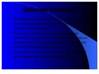 © 2012 Pearson Prentice Hall. All rights reserved.
Balanced ScorecardBalanced Scorecard

The Balanced Scorecard (BSC provides a system
for measuring and managing all aspects of a
company’s performance

The scorecard balances traditional financial
measures of success! such as profits and return on
capital! "ith nonfinancial measures of the drivers
of future financial performance

The Balanced Scorecard measures organi#ational
 performance across different perspectives
 