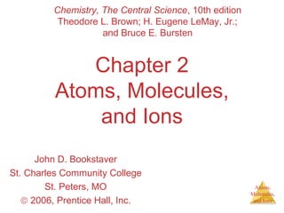 Atoms, 
Molecules, 
and Ions 
Chemistry, The Central Science, 10th edition 
Theodore L. Brown; H. Eugene LeMay, Jr.; 
and Bruce E. Bursten 
Chapter 2 
Atoms, Molecules, 
and Ions 
John D. Bookstaver 
St. Charles Community College 
St. Peters, MO 
ã 2006, Prentice Hall, Inc. 
 