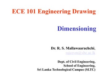 ECE 101 Engineering Drawing
Dimensioning
Dr. R. S. Mallawaarachchi,
rajeevm@sltc.ac.lk
Dept. of Civil Engineering,
School of Engineering,
Sri Lanka Technological Campus (SLTC)
 